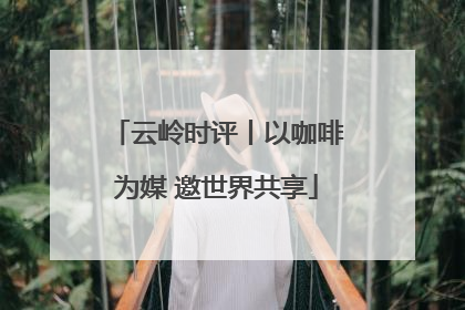 云岭时评丨以咖啡为媒 邀世界共享