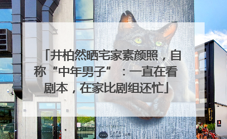 井柏然晒宅家素颜照，自称“中年男子”：一直在看剧本，在家比剧组还忙