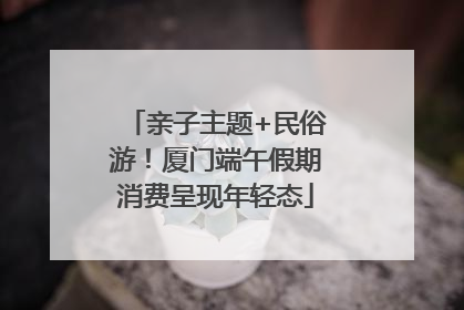 亲子主题+民俗游！厦门端午假期消费呈现年轻态