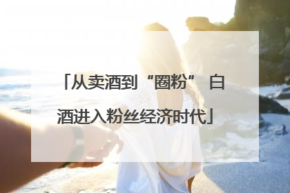 从卖酒到“圈粉” 白酒进入粉丝经济时代