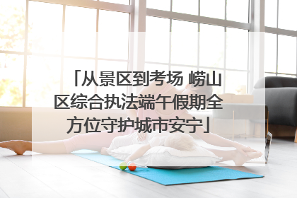 从景区到考场 崂山区综合执法端午假期全方位守护城市安宁