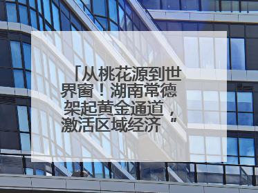 从桃花源到世界窗！湖南常德架起黄金通道，激活区域经济“一池春水”