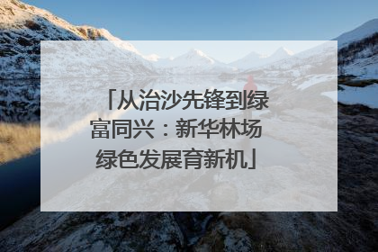 从治沙先锋到绿富同兴：新华林场绿色发展育新机