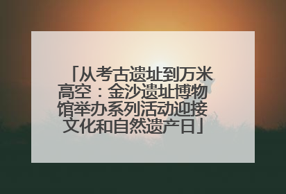 从考古遗址到万米高空：金沙遗址博物馆举办系列活动迎接文化和自然遗产日