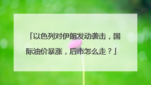 以色列对伊朗发动袭击，国际油价暴涨，后市怎么走？