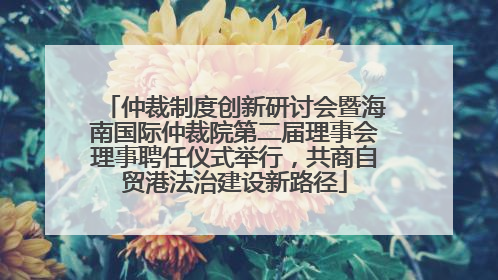 仲裁制度创新研讨会暨海南国际仲裁院第二届理事会理事聘任仪式举行，共商自贸港法治建设新路径