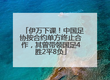 伊万下课！中国足协按合约单方终止合作，其曾带领国足4胜2平8负