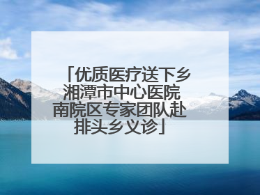 优质医疗送下乡 湘潭市中心医院南院区专家团队赴排头乡义诊