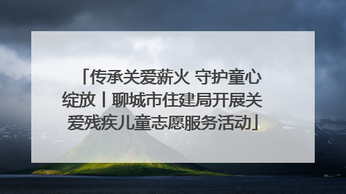 传承关爱薪火 守护童心绽放丨聊城市住建局开展关爱残疾儿童志愿服务活动