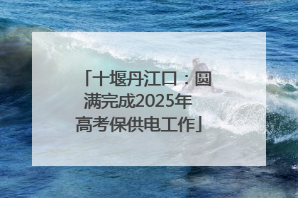 十堰丹江口：圆满完成2025年高考保供电工作