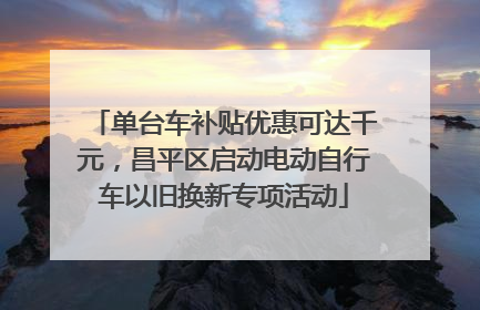 单台车补贴优惠可达千元，昌平区启动电动自行车以旧换新专项活动