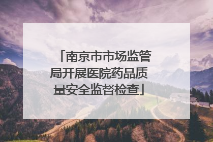 南京市市场监管局开展医院药品质量安全监督检查