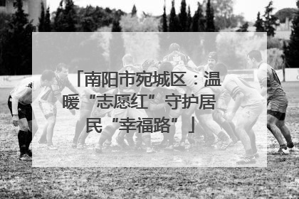 南阳市宛城区：温暖“志愿红”守护居民“幸福路”