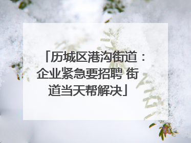 历城区港沟街道：企业紧急要招聘 街道当天帮解决