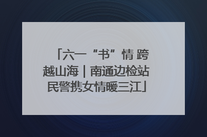 六一“书”情 跨越山海｜南通边检站民警携女情暖三江