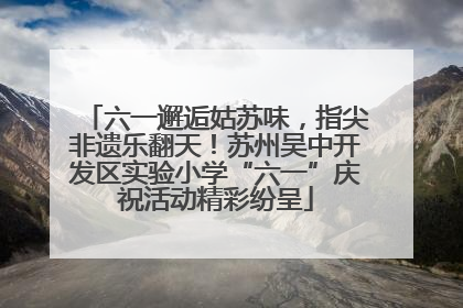 六一邂逅姑苏味，指尖非遗乐翻天！苏州吴中开发区实验小学“六一”庆祝活动精彩纷呈