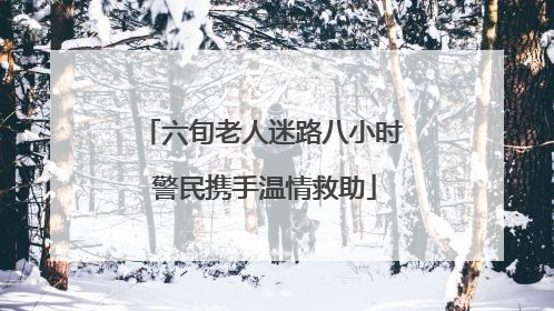 六旬老人迷路八小时 警民携手温情救助