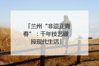 兰州“非遗正青春”：千年技艺碰撞现代生活