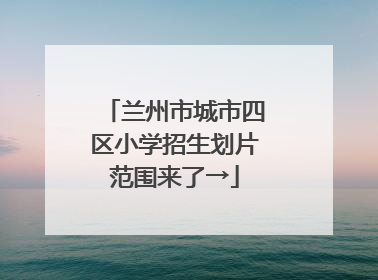 兰州市城市四区小学招生划片范围来了→