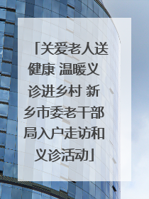 关爱老人送健康 温暖义诊进乡村 新乡市委老干部局入户走访和义诊活动