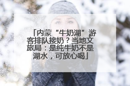 内蒙“牛奶湖”游客排队接奶？当地文旅局：是纯牛奶不是湖水，可放心喝