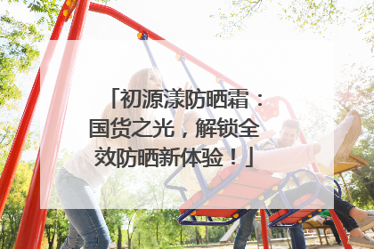 初源漾防晒霜：国货之光，解锁全效防晒新体验！