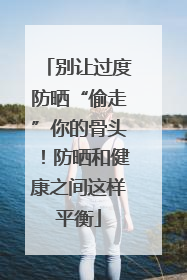 别让过度防晒“偷走”你的骨头！防晒和健康之间这样平衡