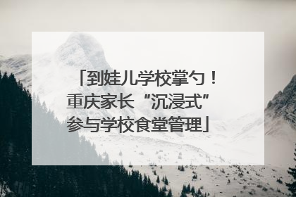 到娃儿学校掌勺！重庆家长“沉浸式”参与学校食堂管理
