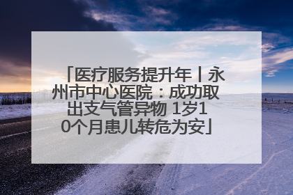 医疗服务提升年丨永州市中心医院：成功取出支气管异物 1岁10个月患儿转危为安