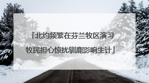 北约频繁在芬兰牧区演习 牧民担心惊扰驯鹿影响生计