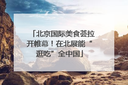 北京国际美食荟拉开帷幕！在北展能“逛吃”全中国