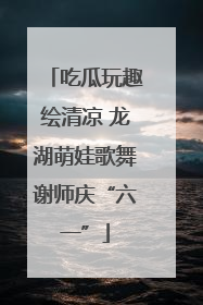 吃瓜玩趣绘清凉 龙湖萌娃歌舞谢师庆“六一”