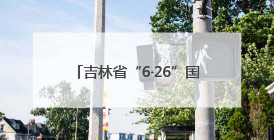 吉林省“6·26”国际禁毒日活动 多形式守护青少年无毒青春