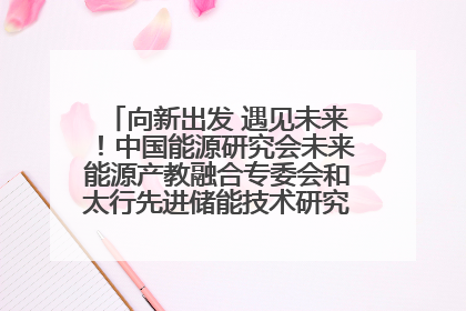 向新出发 遇见未来！中国能源研究会未来能源产教融合专委会和太行先进储能技术研究院在保定成立
