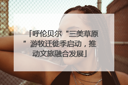 呼伦贝尔“三美草原”游牧迁徙季启动，推动文旅融合发展
