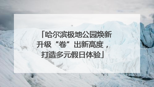 哈尔滨极地公园焕新升级“卷”出新高度，打造多元假日体验
