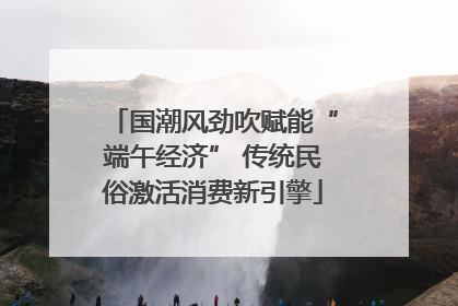 国潮风劲吹赋能“端午经济” 传统民俗激活消费新引擎