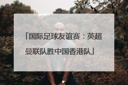 国际足球友谊赛：英超曼联队胜中国香港队