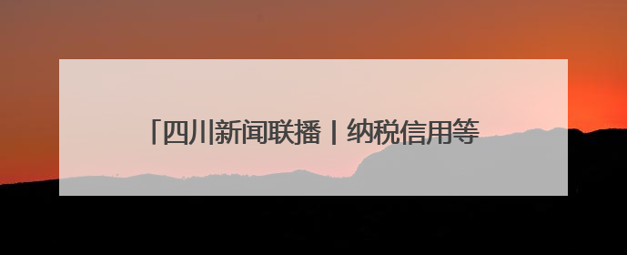 四川新闻联播丨纳税信用等级修复 企业发展添信心