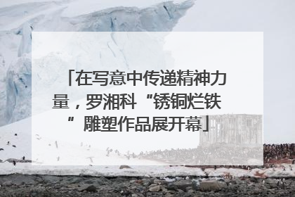 在写意中传递精神力量，罗湘科“锈铜烂铁”雕塑作品展开幕