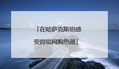 在哈萨克斯坦感受跨境网购热潮
