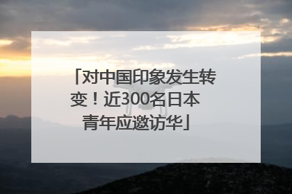 对中国印象发生转变！近300名日本青年应邀访华