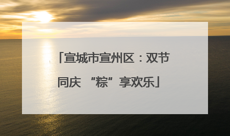 宣城市宣州区：双节同庆 “粽”享欢乐