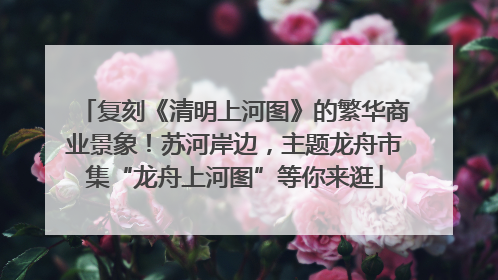 复刻《清明上河图》的繁华商业景象！苏河岸边，主题龙舟市集“龙舟上河图”等你来逛