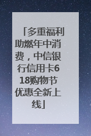 多重福利助燃年中消费，中信银行信用卡618购物节优惠全新上线