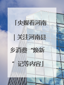 央媒看河南｜关注河南县乡消费“焕新”记等内容