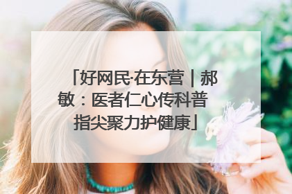 好网民·在东营｜郝敏：医者仁心传科普 指尖聚力护健康