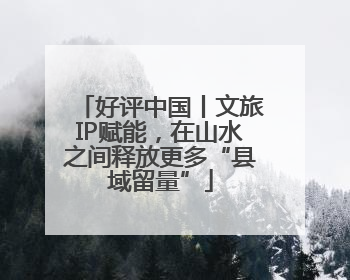 好评中国丨文旅IP赋能，在山水之间释放更多“县域留量”