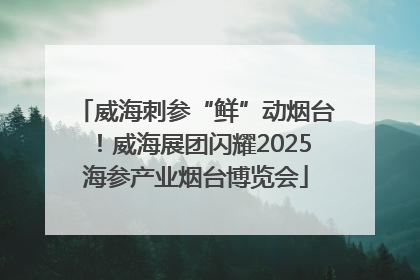 威海刺参“鲜”动烟台！威海展团闪耀2025海参产业烟台博览会