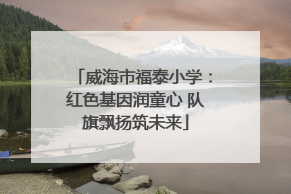 威海市福泰小学：红色基因润童心 队旗飘扬筑未来